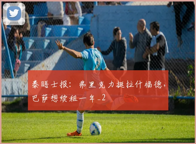 泰晤士报：弗里克力挺拉什福德，巴萨想续租一年_2